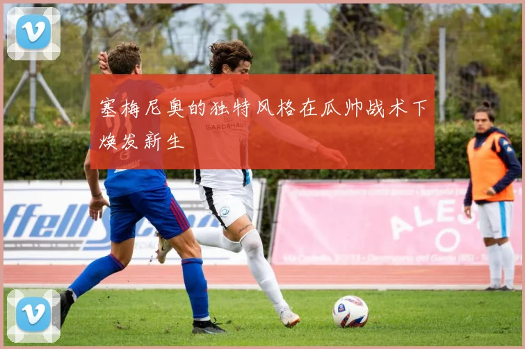 塞梅尼奥的独特风格在瓜帅战术下焕发新生