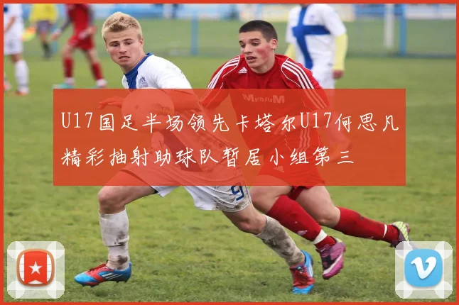 U17国足半场领先卡塔尔U17何思凡精彩抽射助球队暂居小组第三
