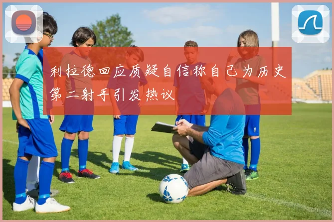 利拉德回应质疑自信称自己为历史第二射手引发热议