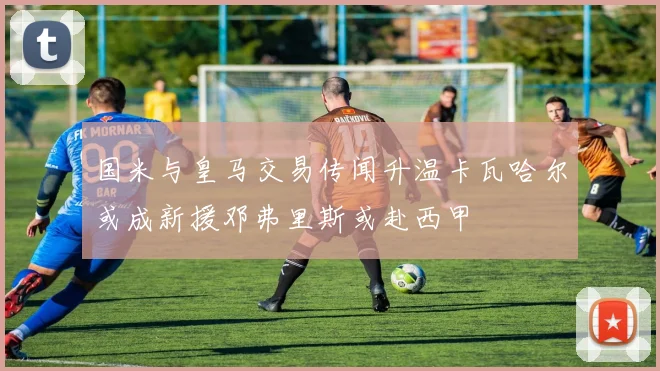 国米与皇马交易传闻升温卡瓦哈尔或成新援邓弗里斯或赴西甲