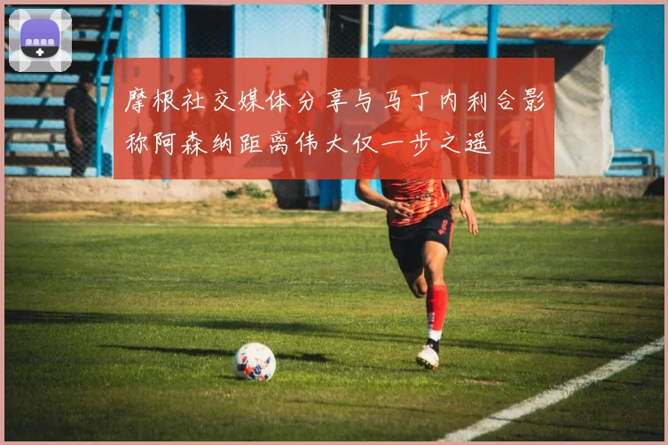 摩根社交媒体分享与马丁内利合影称阿森纳距离伟大仅一步之遥