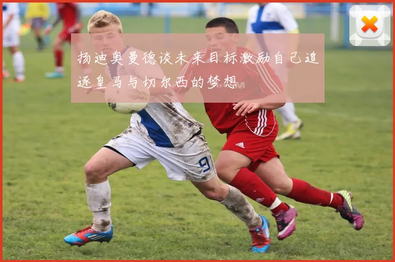 扬迪奥曼德谈未来目标激励自己追逐皇马与切尔西的梦想