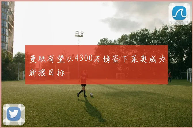 曼联有望以4300万镑签下莱奥成为新援目标