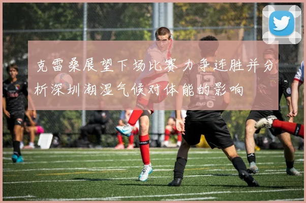 克雷桑展望下场比赛力争连胜并分析深圳潮湿气候对体能的影响