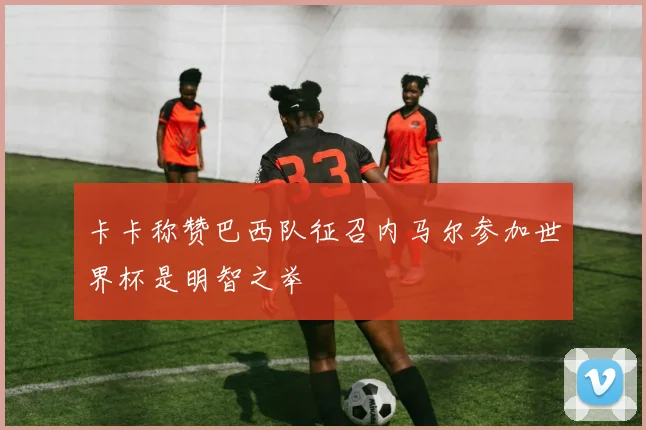 卡卡称赞巴西队征召内马尔参加世界杯是明智之举