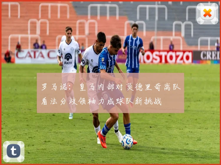 罗马诺：皇马内部对莫德里奇离队看法分歧领袖力成球队新挑战