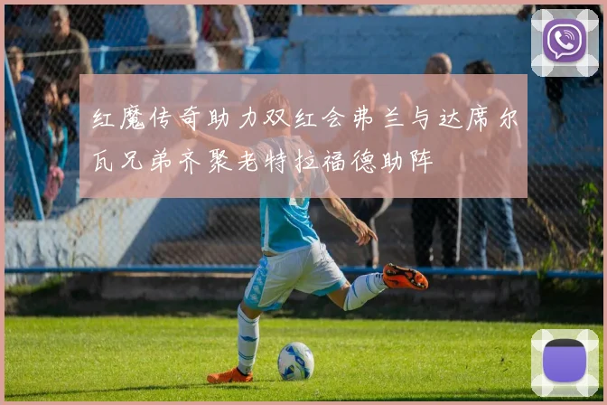 红魔传奇助力双红会弗兰与达席尔瓦兄弟齐聚老特拉福德助阵
