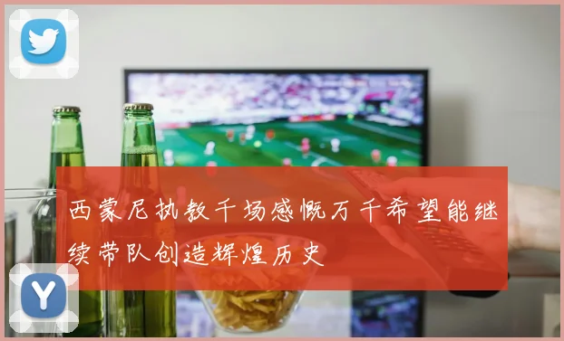 西蒙尼执教千场感慨万千希望能继续带队创造辉煌历史
