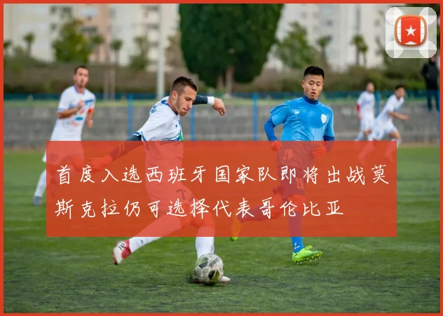 首度入选西班牙国家队即将出战莫斯克拉仍可选择代表哥伦比亚